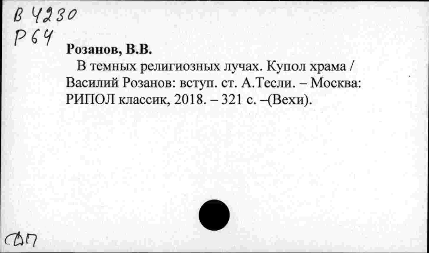 ﻿В 4320
РСЧ
Розанов, В.В.
В темных религиозных лучах. Купол храма / Василий Розанов: вступ. ст. А.Тесли. - Москва: РИПОЛ классик, 2018.-321 с. -(Вехи).